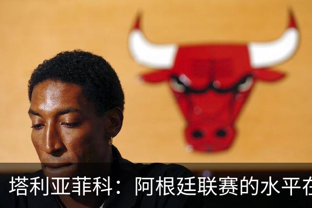 塔利亚菲科：阿根廷联赛的水平在下滑，我暂时没有回国的动力
