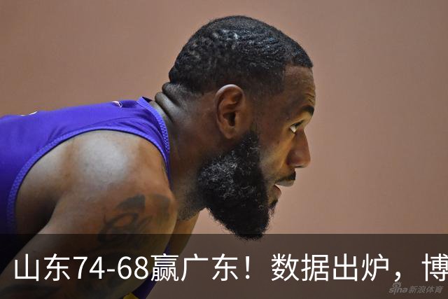 山东74-68赢广东！数据出炉，博日奇1分拉胯，广东三分25中4低迷